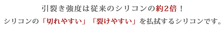 引裂き強度は従来のシリコンの約2倍！シリコンの「切れやすい」「裂けやすい」を払拭するシリコンです。
