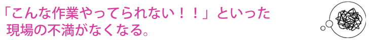 「こんな作業やってられない!!」といった現場の不満がなくなる。